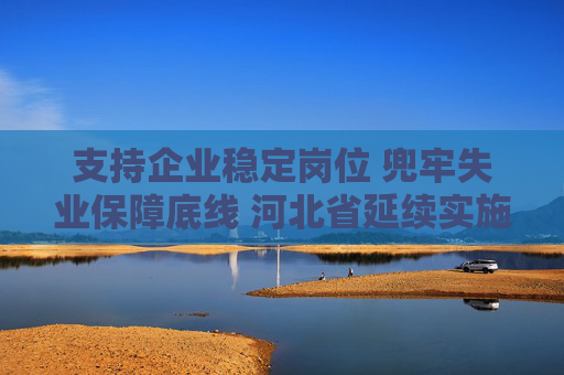 支持企业稳定岗位 兜牢失业保障底线 河北省延续实施失业保险稳岗惠民政策