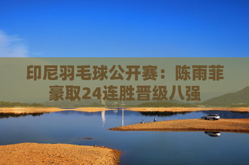 印尼羽毛球公开赛：陈雨菲豪取24连胜晋级八强