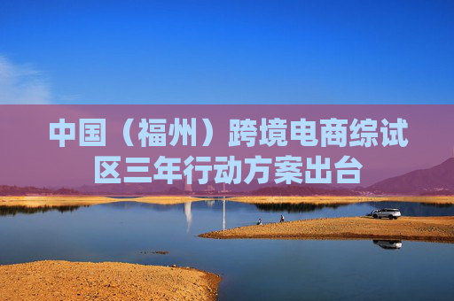 中国（福州）跨境电商综试区三年行动方案出台