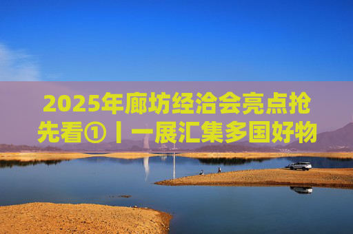 2025年廊坊经洽会亮点抢先看①丨一展汇集多国好物