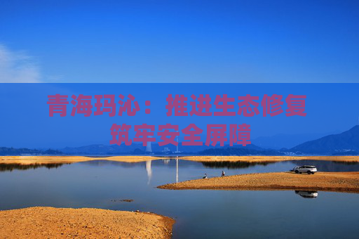 青海玛沁：推进生态修复 筑牢安全屏障