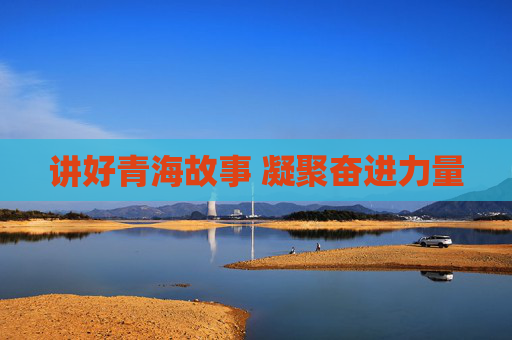 讲好青海故事 凝聚奋进力量