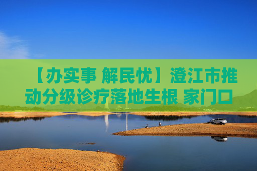 【办实事 解民忧】澄江市推动分级诊疗落地生根 家门口看病便民暖心
