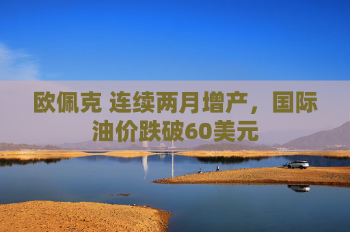 欧佩克 连续两月增产，国际油价跌破60美元