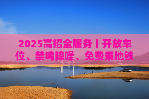 2025高招全服务丨开放车位、禁鸣降噪、免费乘地铁 你们追逐梦想 我们全力护航