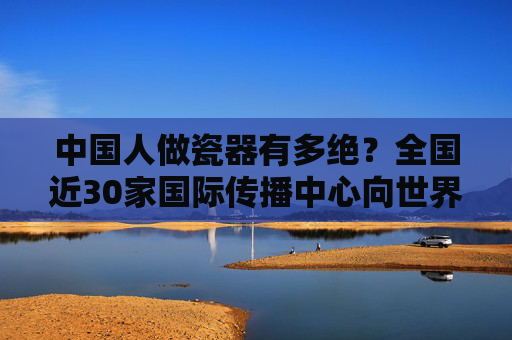 中国人做瓷器有多绝？全国近30家国际传播中心向世界亮出答案