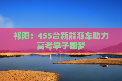 祁阳：455台新能源车助力高考学子圆梦