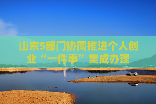 山东5部门协同推进个人创业“一件事”集成办理