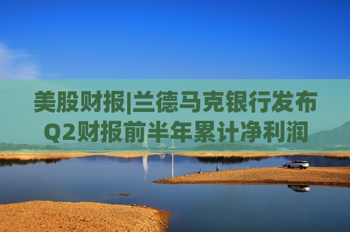 美股财报|兰德马克银行发布Q2财报前半年累计净利润同比增长57.25%