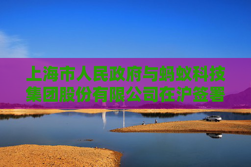 上海市人民政府与蚂蚁科技集团股份有限公司在沪签署战略合作协议
