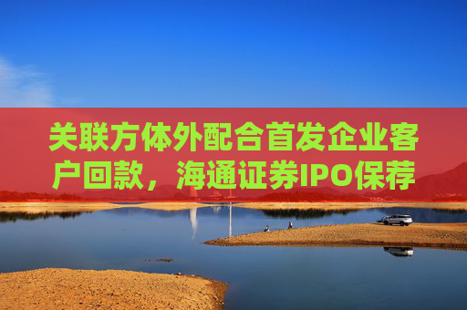 关联方体外配合首发企业客户回款，海通证券IPO保荐多项违规开年吃罚单