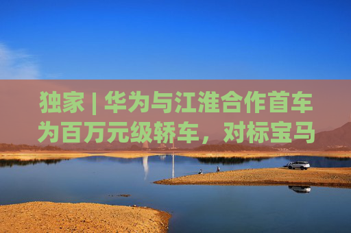 独家 | 华为与江淮合作首车为百万元级轿车，对标宝马7系，今年4季度正式上市