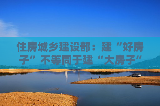 住房城乡建设部：建“好房子”不等同于建“大房子”“贵房子”