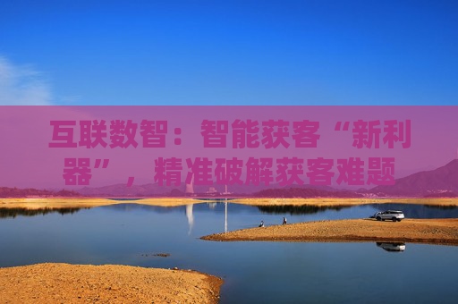 互联数智：智能获客“新利器”，精准破解获客难题
