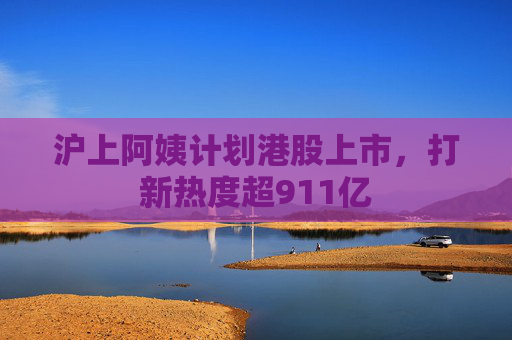 沪上阿姨计划港股上市，打新热度超911亿
