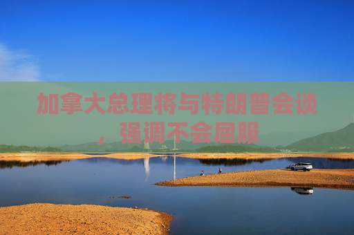 加拿大总理将与特朗普会谈，强调不会屈服