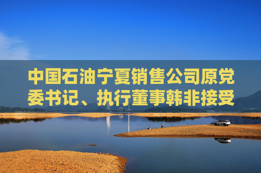 中国石油宁夏销售公司原党委书记、执行董事韩非接受纪律审查和监察调查