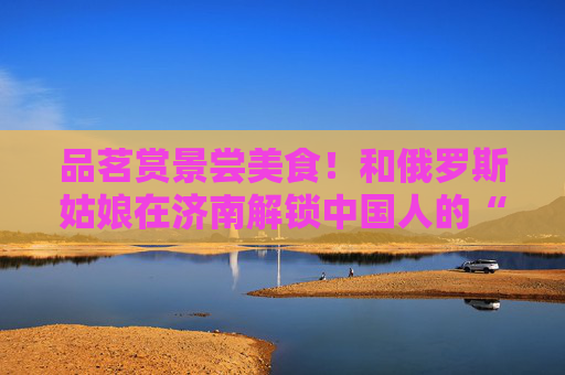 品茗赏景尝美食！和俄罗斯姑娘在济南解锁中国人的“慢生活”