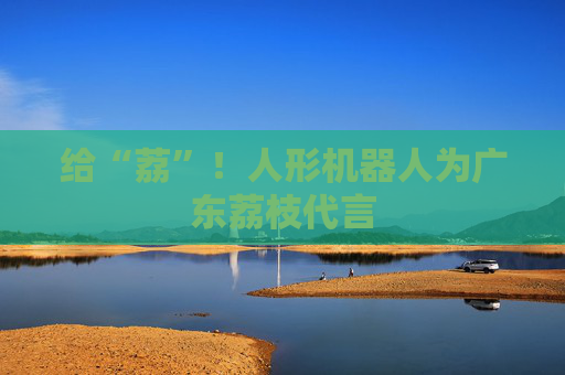 给“荔”！人形机器人为广东荔枝代言