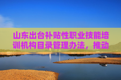 山东出台补贴性职业技能培训机构目录管理办法，推动培训资源供给升级