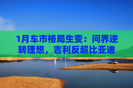 1月车市格局生变：问界逆转理想，吉利反超比亚迪
