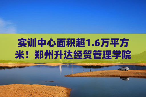 实训中心面积超1.6万平方米！郑州升达经贸管理学院如何培育应用型人才？