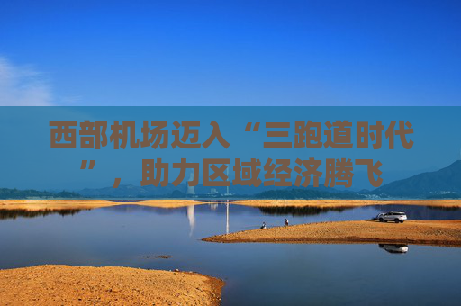 西部机场迈入“三跑道时代”，助力区域经济腾飞