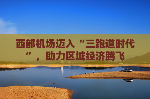 西部机场迈入“三跑道时代”，助力区域经济腾飞