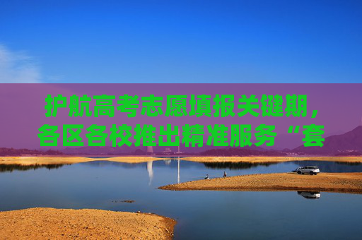 护航高考志愿填报关键期，各区各校推出精准服务“套餐”