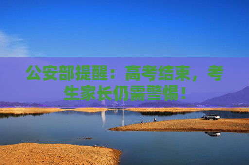 公安部提醒：高考结束，考生家长仍需警惕！