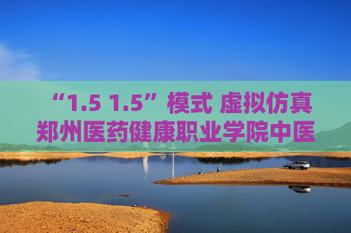 “1.5 1.5”模式 虚拟仿真 郑州医药健康职业学院中医职教有高招