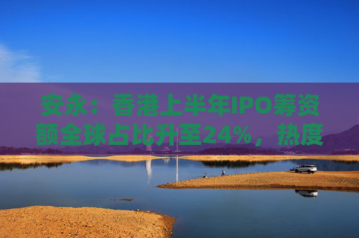 安永：香港上半年IPO筹资额全球占比升至24%，热度持续升温