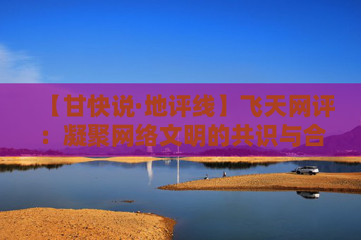 【甘快说·地评线】飞天网评：凝聚网络文明的共识与合力