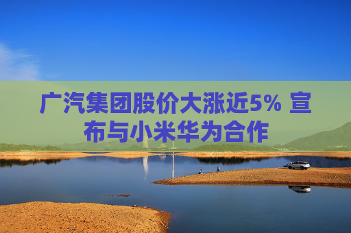 广汽集团股价大涨近5% 宣布与小米华为合作
