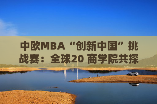 中欧MBA“创新中国”挑战赛：全球20 商学院共探可持续创新之路