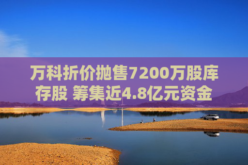 万科折价抛售7200万股库存股 筹集近4.8亿元资金