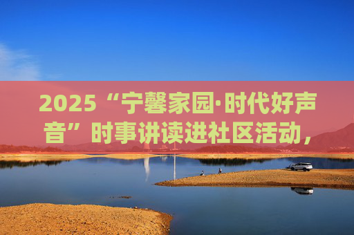2025“宁馨家园·时代好声音”时事讲读进社区活动，走进仙霞新村街道