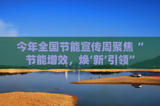 今年全国节能宣传周聚焦“节能增效，焕‘新’引领”