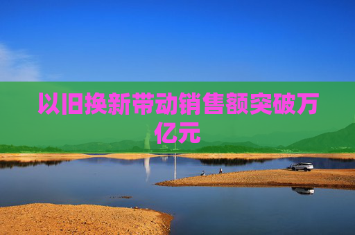 以旧换新带动销售额突破万亿元