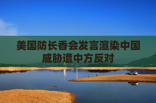 美国防长香会发言渲染中国威胁遭中方反对