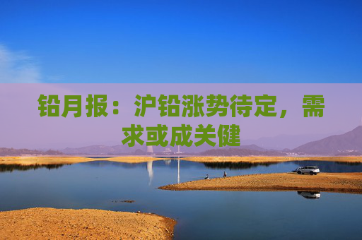铅月报：沪铅涨势待定，需求或成关健
