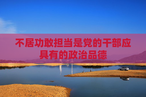 不居功敢担当是党的干部应具有的政治品德