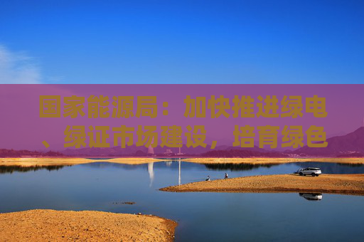 国家能源局：加快推进绿电、绿证市场建设，培育绿色电力消费市场