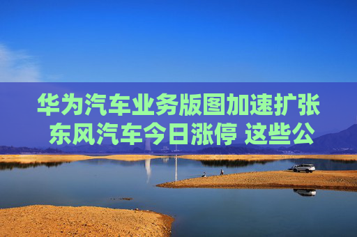 华为汽车业务版图加速扩张 东风汽车今日涨停 这些公司获机构青睐