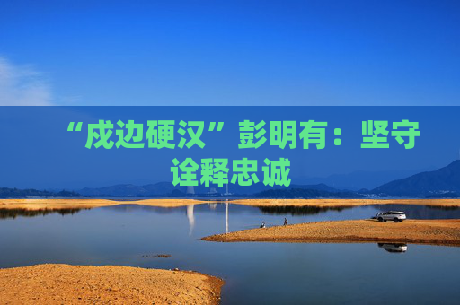 “戍边硬汉”彭明有：坚守诠释忠诚