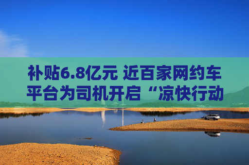 补贴6.8亿元 近百家网约车平台为司机开启“凉快行动”