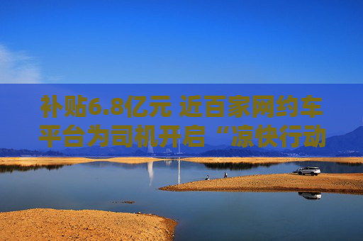 补贴6.8亿元 近百家网约车平台为司机开启“凉快行动”
