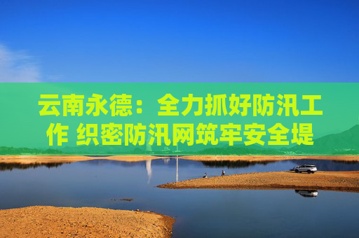 云南永德：全力抓好防汛工作 织密防汛网筑牢安全堤