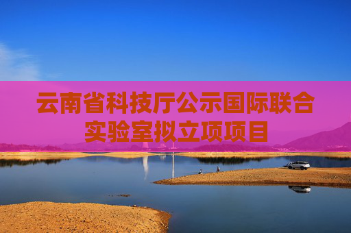 云南省科技厅公示国际联合实验室拟立项项目