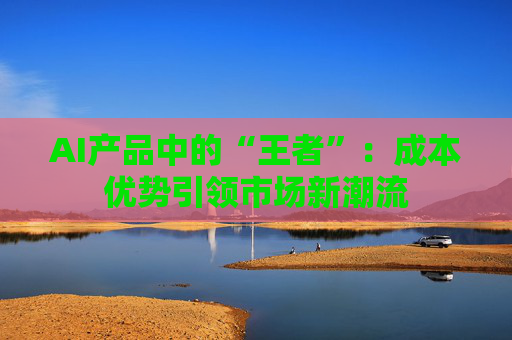 AI产品中的“王者”：成本优势引领市场新潮流